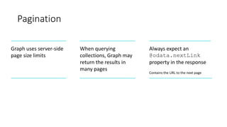 Pagination
Graph uses server-side
page size limits
When querying
collections, Graph may
return the results in
many pages
Always expect an
@odata.nextLink
property in the response
Contains the URL to the next page
 