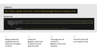 Request
1.
Always handle the
possibility that the
responses are paged
in nature
2.
Follow the
@odata.nextLink
to obtain the next
page of results
3.
Final page will not
contain an
@odata.nextLink
property
4.
Treat the entire URL
as an opaque string
 