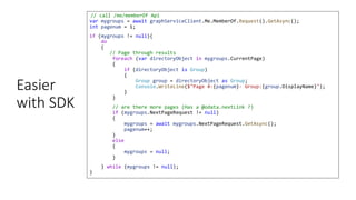 Easier
with SDK
// call /me/memberOf Api
var mygroups = await graphServiceClient.Me.MemberOf.Request().GetAsync();
int pagenum = 1;
if (mygroups != null){
do
{
// Page through results
foreach (var directoryObject in mygroups.CurrentPage)
{
if (directoryObject is Group)
{
Group group = directoryObject as Group;
Console.WriteLine($"Page #-{pagenum}- Group:{group.DisplayName}");
}
}
// are there more pages (Has a @odata.nextLink ?)
if (mygroups.NextPageRequest != null)
{
mygroups = await mygroups.NextPageRequest.GetAsync();
pagenum++;
}
else
{
mygroups = null;
}
} while (mygroups != null);
}
 