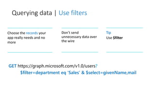 Querying data | Use filters
GET https://graph.microsoft.com/v1.0/users?
$filter=department eq ‘Sales’ & $select=givenName,mail
Choose the records your
app really needs and no
more
Don’t send
unnecessary data over
the wire
Tip
Use $filter
 