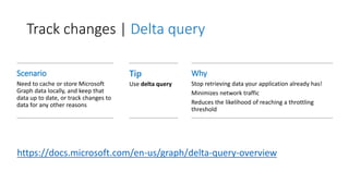 Track changes | Delta query
Scenario
Need to cache or store Microsoft
Graph data locally, and keep that
data up to date, or track changes to
data for any other reasons
Tip
Use delta query
Why
Stop retrieving data your application already has!
Minimizes network traffic
Reduces the likelihood of reaching a throttling
threshold
https://docs.microsoft.com/en-us/graph/delta-query-overview
 