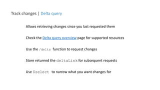 Allows retrieving changes since you last requested them
Check the Delta query overview page for supported resources
Use the /delta function to request changes
Store returned the deltaLink for subsequent requests
Use $select to narrow what you want changes for
Track changes | Delta query
 