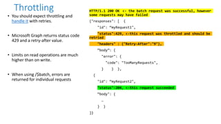 • You should expect throttling and
handle it with retries.
• Microsoft Graph returns status code
429 and a retry-after value.
• Limits on read operations are much
higher than on write.
• When using /$batch, errors are
returned for individual requests
Throttling HTTP/1.1 200 OK <- the batch request was successful, however
some requests may have failed
{"responses": [ {
"id": “myRequest1",
"status":429, <-this request was throttled and should be
retried
"headers" : {"Retry-After":"9"},
“body”: {
"error": {
"code": "TooManyRequests",
} } },
{
"id": “myRequest2",
"status":204, <-this request succeeded
“body": {
…
} }
]}
 