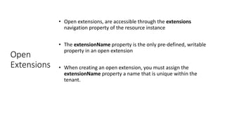 Open
Extensions
• Open extensions, are accessible through the extensions
navigation property of the resource instance
• The extensionName property is the only pre-defined, writable
property in an open extension
• When creating an open extension, you must assign the
extensionName property a name that is unique within the
tenant.
 
