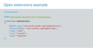 GET https://graph.microsoft.com/v1.0/me?$select=id,displayName,mail&$expand=extensions
Create Request
POST https://graph.microsoft.com/v1.0/me/extensions
Content-type: application/json
{
"@odata.type":"microsoft.graph.openTypeExtension",
"extensionName":"com.contoso.roamingSettings",
"theme":"dark",
"color":"purple",
"lang":"Japanese"
}
Open extensions example
 