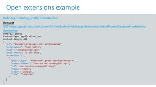 GET https://graph.microsoft.com/v1.0/me?$select=id,displayName,mail&$expand=extensions
Retrieve roaming profile information
Request
GET https://graph.microsoft.com/v1.0/me?$select=id,displayName,mail,mobilePhone&$expand=extensions
Response
HTTP/1.1 200 OK
Content-Type: application/json
Content-length: 420
{
"id": "84b80893-8749-40a3-97b7-68513b600544",
"displayName": "John Smith",
"mail": "john@contoso.com",
"mobilePhone": "1-555-6589",
"extensions": [
{
"@odata.type": "#microsoft.graph.openTypeExtension",
"extensionName": "com.contoso.roamingSettings",
"id": "com.contoso.roamingSettings",
"theme": "dark",
"color": "purple",
"lang": "Japanese"
}
]
}
Open extensions example
 