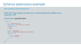 GET https://graph.microsoft.com/v1.0/me?$select=id,displayName,mail&$expand=extensions
View existing schema extensions
POST GET https://graph.microsoft.com/v1.0/schemaExtensions?$filter=id eq
'graphlearn_test’
Content-type: application/json
{
"value": [
{
"id": "graphlearn_test",
"description": "Yet another test schema",
"targetTypes": [
"User",
"Group"
],
"status": "Available",
"owner": "24d3b144-21ae-4080-943f-7067b395b913",
"properties": [
{
"name": "testName",
"type": "String"
}
]
}
]
}
Schema extensions example
 
