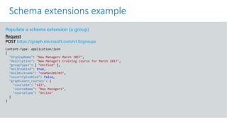 GET https://graph.microsoft.com/v1.0/me?$select=id,displayName,mail&$expand=extensions
Populate a schema extension (a group)
Request
POST https://graph.microsoft.com/v1.0/groups
Content-Type: application/json
{
"displayName": "New Managers March 2017",
"description": "New Managers training course for March 2017",
"groupTypes": [ "Unified" ],
"mailEnabled": true,
"mailNickname": "newMan201703",
"securityEnabled": false,
"graphlearn_courses": {
"courseId": "123",
"courseName": "New Managers",
"courseType": "Online"
}
}
Schema extensions example
 