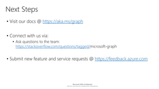Microsoft NDA Confidential
Identity and Security Collaborative Engineering
Next Steps
• Visit our docs @ https://aka.ms/graph
• Connect with us via:
• Ask questions to the team:
https://stackoverflow.com/questions/tagged/microsoft-graph
• Submit new feature and service requests @ https://feedback.azure.com
 