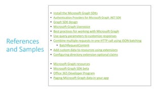 References
and Samples
• Install the Microsoft Graph SDKs
• Authentication Providers for Microsoft Graph .NET SDK
• Graph SDK design
• Microsoft Graph Uservoice
• Best practices for working with Microsoft Graph
• Use query parameters to customize responses
• Combine multiple requests in one HTTP call using JSON batching
• BatchRequestContent
• Add custom data to resources using extensions
• Configuring directory extension optional claims
• Microsoft Graph resources
• Microsoft Graph SDK beta
• Office 365 Developer Program
• Paging Microsoft Graph data in your app
 