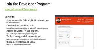 Join the Developer Program
Benefits
Free renewable Office 365 E3 subscription
Be your own admin
Dev sandbox creation tools
Preload sample users and data for Microsoft Graph, and more
Access to Microsoft 365 experts
Join bootcamps and monthly community calls
Tools, training and documentation
Learn, discover and explore about Office 365 development
Blogs, newsletters and social
Stay up to date with the community
https://aka.ms/o365devprogram
 
