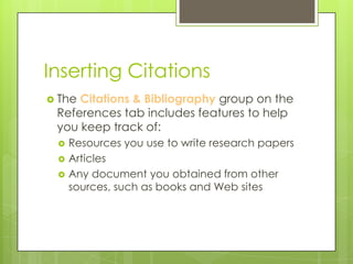Inserting Citations
 TheCitations & Bibliography group on the
 References tab includes features to help
 you keep track of:
    Resources you use to write research papers
    Articles
    Any document you obtained from other
     sources, such as books and Web sites
 