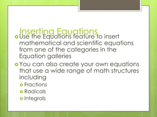 Inserting Equationsto insert
 Use the Equations feature
  mathematical and scientific equations
  from one of the categories in the
  Equation galleries
 You can also create your own equations
  that use a wide range of math structures
  including
  Fractions
  Radicals
  Integrals
 