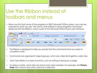 Use the Ribbon instead of
toolbars and menus
• When you first start some of the programs in 2007 Microsoft Office system, you may be
  surprised by what you see. The menus and toolbars in some programs have been
  replaced with the Ribbon, which is part of the Microsoft Office Fluent user interface.




•   The Ribbon is designed to help you quickly find the commands that you need to
    complete a task.

•   Commands are organized in logical groups, which are collected together under tabs.

•   Each tab relates to a type of activity, such as writing or laying out a page.

•   To reduce clutter, some tabs are shown only when needed. For example, the Picture
    Tools tab is shown only when a picture is selected.
 