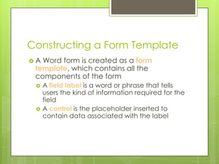 Constructing a Form Template
A Word form is created as a form
 template, which contains all the
 components of the form
    A field label is a word or phrase that tells
     users the kind of information required for the
     field
    A control is the placeholder inserted to
     contain data associated with the label
 
