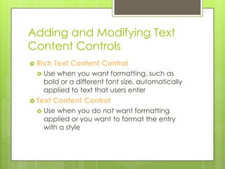 Adding and Modifying Text
Content Controls
 Rich   Text Content Control
     Use when you want formatting, such as
      bold or a different font size, automatically
      applied to text that users enter
 Text   Content Control
     Use when you do not want formatting
      applied or you want to format the entry
      with a style
 