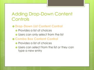 Adding Drop-Down Content
Controls
 Drop-Down     List Content Control
    Provides a list of choices
    Users can only select from the list
 Combo     Box Content Control
    Provides a list of choices
    Users can select from the list or they can
     type a new entry
 