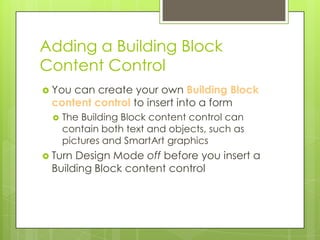 Adding a Building Block
Content Control
 Youcan create your own Building Block
 content control to insert into a form
     The Building Block content control can
      contain both text and objects, such as
      pictures and SmartArt graphics
 TurnDesign Mode off before you insert a
 Building Block content control
 