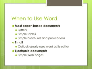 12




When to Use Word
 Most   paper-based documents
     Letters
     Simple tables
     Simple brochures and publications
 Email
     Outlook usually uses Word as its editor
 Electronic   documents
     Simple Web pages
 
