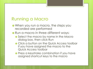 Running a Macro
 When  you run a macro, the steps you
  recorded are performed
 Run a macro in three different ways:
    Select the macro by name in the Macro
     dialog box, then click Run
    Click a button on the Quick Access toolbar
     if you have assigned the macro to the
     Quick Access toolbar
    Press a keystroke combination if you have
     assigned shortcut keys to the macro
 