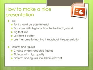 How to make a nice
presentation
   Text
     Font should be easy to read
     Text color with high contrast to the background
     Big font size
     Less text is better
     Use the same formatting throughout the presentation


   Pictures and figures
     Choose understandable figures
     Pictures with high quality
     Pictures and figures should be relevant
 