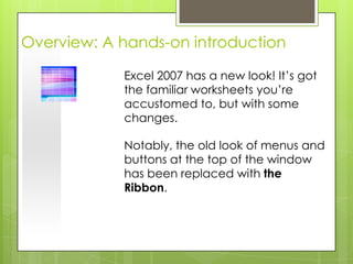 Overview: A hands-on introduction

            Excel 2007 has a new look! It’s got
            the familiar worksheets you’re
            accustomed to, but with some
            changes.

            Notably, the old look of menus and
            buttons at the top of the window
            has been replaced with the
            Ribbon.
 