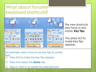 What about favorite
keyboard shortcuts?

                                                    The new shortcuts
                                                    also have a new
                                                    name: Key Tips.

                                                    You press ALT to
                                                    make Key Tips
                                                    appear.

For example, here’s how to use Key Tips to center
text:
 1 Press ALT to make the Key Tips appear.

2   Press H to select the Home tab.
3   Press A, then C to center the selected text.
 