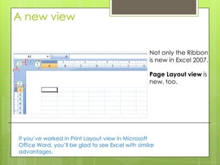 A new view


                                                   Not only the Ribbon
                                                   is new in Excel 2007.

                                                   Page Layout view is
                                                   new, too.




If you’ve worked in Print Layout view in Microsoft
Office Word, you’ll be glad to see Excel with similar
advantages.
 