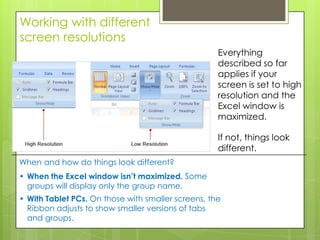 Working with different
screen resolutions
                                                    Everything
                                                    described so far
                                                    applies if your
                                                    screen is set to high
                                                    resolution and the
                                                    Excel window is
                                                    maximized.

                                                    If not, things look
                                                    different.
When and how do things look different?
• When the Excel window isn’t maximized. Some
  groups will display only the group name.
• With Tablet PCs. On those with smaller screens, the
  Ribbon adjusts to show smaller versions of tabs
  and groups.
 