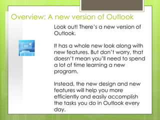 Overview: A new version of Outlook
           Look out! There’s a new version of
           Outlook.

           It has a whole new look along with
           new features. But don’t worry, that
           doesn’t mean you’ll need to spend
           a lot of time learning a new
           program.

           Instead, the new design and new
           features will help you more
           efficiently and easily accomplish
           the tasks you do in Outlook every
           day.
 