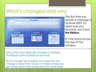 What’s changed and why
                                                    The first time you
                                                    create a message in
                                                    Outlook 2007 (or
                                                    open one you
                                                    receive), you’ll see
                                                    the Ribbon.

                                                    It’s the band across
                                                    the top of the
                                                    window.

One of the most dramatic changes in Outlook,
the Ribbon gives Outlook its new look.

But as you get up to speed, you’ll see that the
change is more than visual—it’s there to help you
get things done more easily and with fewer steps.
 