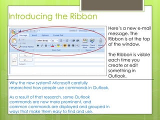 Introducing the Ribbon
                                             Here’s a new e-mail
                                             message. The
                                             Ribbon is at the top
                                             of the window.

                                             The Ribbon is visible
                                             each time you
                                             create or edit
                                             something in
                                             Outlook.
Why the new system? Microsoft carefully
researched how people use commands in Outlook.

As a result of that research, some Outlook
commands are now more prominent, and
common commands are displayed and grouped in
ways that make them easy to find and use.
 