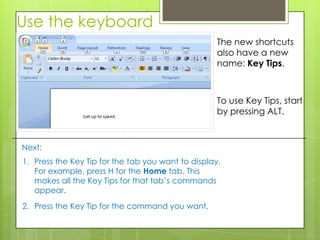 Use the keyboard
                                                    The new shortcuts
                                                    also have a new
                                                    name: Key Tips.



                                                    To use Key Tips, start
                                                    by pressing ALT.



Next:
1. Press the Key Tip for the tab you want to display.
   For example, press H for the Home tab. This
   makes all the Key Tips for that tab’s commands
   appear.
2. Press the Key Tip for the command you want.
 