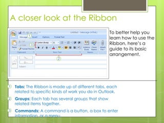 A closer look at the Ribbon
                                                    To better help you
                                                    learn how to use the
                                                    Ribbon, here’s a
                                                    guide to its basic
                                                    arrangement.




1   Tabs: The Ribbon is made up of different tabs, each
    related to specific kinds of work you do in Outlook.
2   Groups: Each tab has several groups that show
    related items together.
3   Commands: A command is a button, a box to enter
    information, or a menu.
 