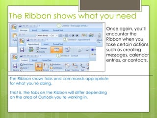 The Ribbon shows what you need
                                                    Once again, you’ll
                                                    encounter the
                                                    Ribbon when you
                                                    take certain actions
                                                    such as creating
                                                    messages, calendar
                                                    entries, or contacts.



The Ribbon shows tabs and commands appropriate
for what you’re doing.

That is, the tabs on the Ribbon will differ depending
on the area of Outlook you’re working in.
 