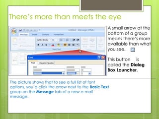 There’s more than meets the eye
                                                    A small arrow at the
                                                    bottom of a group
                                                    means there’s more
                                                    available than what
                                                    you see.

                                                    This button is
                                                    called the Dialog
                                                    Box Launcher.

The picture shows that to see a full list of font
options, you’d click the arrow next to the Basic Text
group on the Message tab of a new e-mail
message.
 
