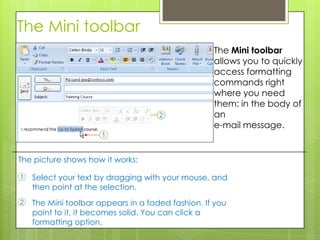 The Mini toolbar
                                                   The Mini toolbar
                                                   allows you to quickly
                                                   access formatting
                                                   commands right
                                                   where you need
                                                   them: in the body of
                                                   an
                                                   e-mail message.


The picture shows how it works:

1   Select your text by dragging with your mouse, and
    then point at the selection.
2   The Mini toolbar appears in a faded fashion. If you
    point to it, it becomes solid. You can click a
    formatting option.
 