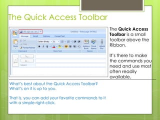 The Quick Access Toolbar
                                                    The Quick Access
                                                    Toolbar is a small
                                                    toolbar above the
                                                    Ribbon.

                                                    It’s there to make
                                                    the commands you
                                                    need and use most
                                                    often readily
                                                    available.
What’s best about the Quick Access Toolbar?
What’s on it is up to you.

That is, you can add your favorite commands to it
with a simple right-click.
 