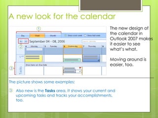 A new look for the calendar
                                                      The new design of
                                                      the calendar in
                                                      Outlook 2007 makes
                                                      it easier to see
                                                      what’s what.

                                                      Moving around is
                                                      easier, too.


The picture shows some examples:

3   Also new is the Tasks area. It shows your current and
    upcoming tasks and tracks your accomplishments,
    too.
 
