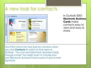 A new look for contacts
                                                      In Outlook 2007,
                                                      Electronic Business
                                                      Cards make
                                                      contacts easy to
                                                      view and easy to
                                                      share.




You’ll first notice the new look for contacts when
you click Contacts to switch to that area of
Outlook. You can send Electronic Business Cards
through e-mail. You might want to include your
own Electronic Business Card as part of your e-mail
signature.
 