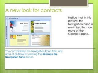 A new look for contacts
                                                Notice that in this
                                                picture, the
                                                Navigation Pane is
                                                minimized to show
                                                more of the
                                                Contacts pane.




You can minimize the Navigation Pane from any
area of Outlook by clicking the Minimize the
Navigation Pane button.
 