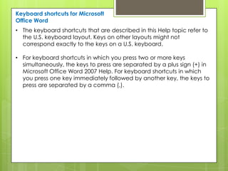 Keyboard shortcuts for Microsoft
Office Word
• The keyboard shortcuts that are described in this Help topic refer to
  the U.S. keyboard layout. Keys on other layouts might not
  correspond exactly to the keys on a U.S. keyboard.

• For keyboard shortcuts in which you press two or more keys
  simultaneously, the keys to press are separated by a plus sign (+) in
  Microsoft Office Word 2007 Help. For keyboard shortcuts in which
  you press one key immediately followed by another key, the keys to
  press are separated by a comma (,).
 