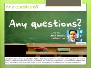 Any questions?




                                                                 Write to:
                                                                 Sukh Sandhu
                                                                 me@sukh.co

                                                                                                       @sukhsandhu




About the writer: Sukh is a qualified BCA, PGDCA, MSC (IT) and Masters in Information Technology from University of
Ballarat (Australia) and also pursuing PhD in Computer and Information Sciences and Support Services and MBA from
Amity University. He started his career at age of 15 as Web designer & developer with a USA based organization.
 