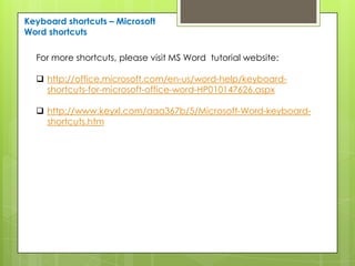 Keyboard shortcuts – Microsoft
Word shortcuts

  For more shortcuts, please visit MS Word tutorial website:

   http://office.microsoft.com/en-us/word-help/keyboard-
    shortcuts-for-microsoft-office-word-HP010147626.aspx

   http://www.keyxl.com/aaa367b/5/Microsoft-Word-keyboard-
    shortcuts.htm
 