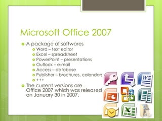 Microsoft Office 2007
   A package of softwares
       Word – text editor
       Excel – spreadsheet
       PowerPoint – presentations
       Outlook – e-mail
       Access – database
       Publisher – brochures, calendars, postcards, etc.
       +++
   The current versions are
    Office 2007 which was released
    on January 30 in 2007.
 