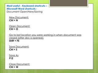 Most useful - Keyboard shortcuts –
Microsoft Word shortcuts -
Document Open/New/Saving

  New Document:
  Ctrl + N

  Open Document:
  Ctrl + O

  Go to last location you were working in when document was
  closed (after doc is opened):
  Shift + F5

  Save Document:
  Ctrl + S

  Save As
  F12

  Close Document:
  Ctrl + W
 