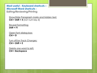 Most useful - Keyboard shortcuts –
Microsoft Word shortcuts -
Editing/Reviewing/Printing

  Show/Hide Paragraph marks and hidden text:
  Ctrl + Shift + 4 (not num key 4)

  Reveal Formatting:
  Shift + F1

  Open Font dialog box:
  Ctrl + D

  Turn off/on Track Changes:
  Ctrl + Shift + E

  Delete one word to left:
  Ctrl + Backspace
 