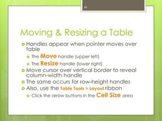 68




Moving & Resizing a Table
 Handles    appear when pointer moves over
 table
     The Move handle (upper left)
     The Resize handle (lower right)
 Move   cursor over vertical border to reveal
  column-width handle
 The same occurs for row-height handles
 Also, use the Table Tools > Layout ribbon
     Click the arrow buttons in the Cell   Size area
 