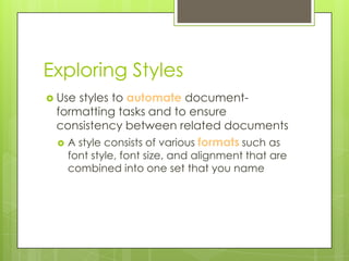 Exploring Styles
 Usestyles to automate document-
 formatting tasks and to ensure
 consistency between related documents
  A style consists of various formats such as
   font style, font size, and alignment that are
   combined into one set that you name
 