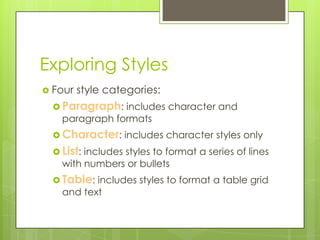 Exploring Styles
 Four   style categories:
  Paragraph: includes character and
   paragraph formats
  Character: includes character styles only
  List: includes styles to format a series of lines
   with numbers or bullets
  Table: includes styles to format a table grid
   and text
 